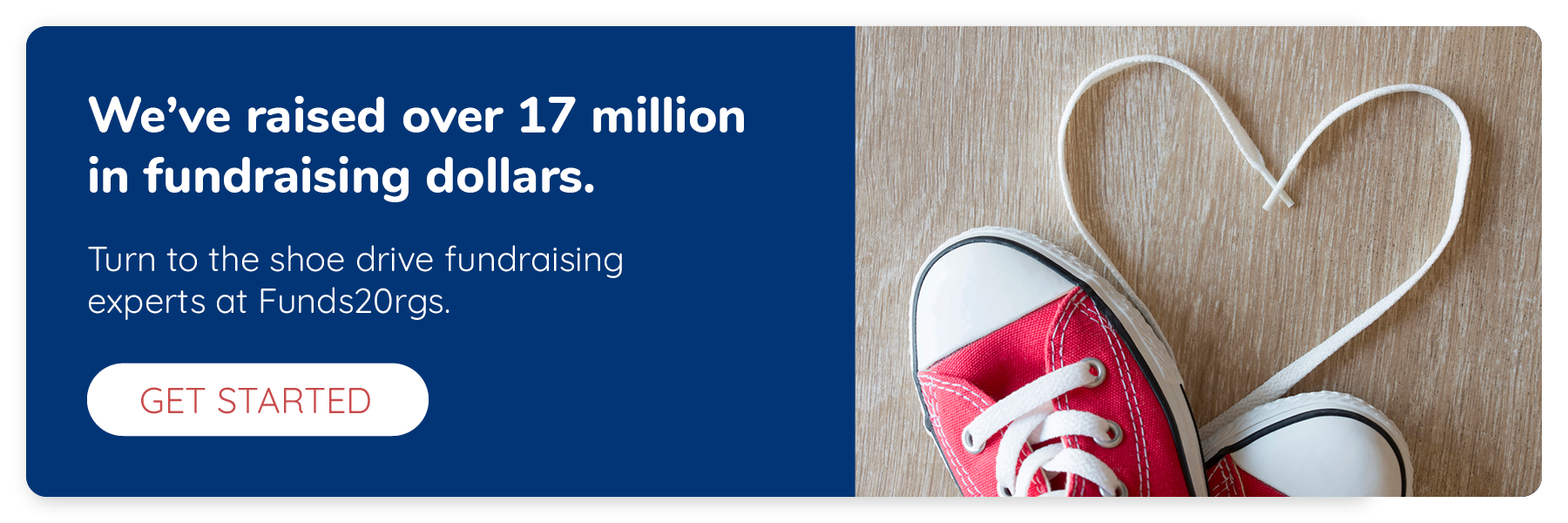 We’ve raised over 17 million in fundraising dollars. Turn to the shoe drive fundraising experts at Funds2Orgs. Click to get started.