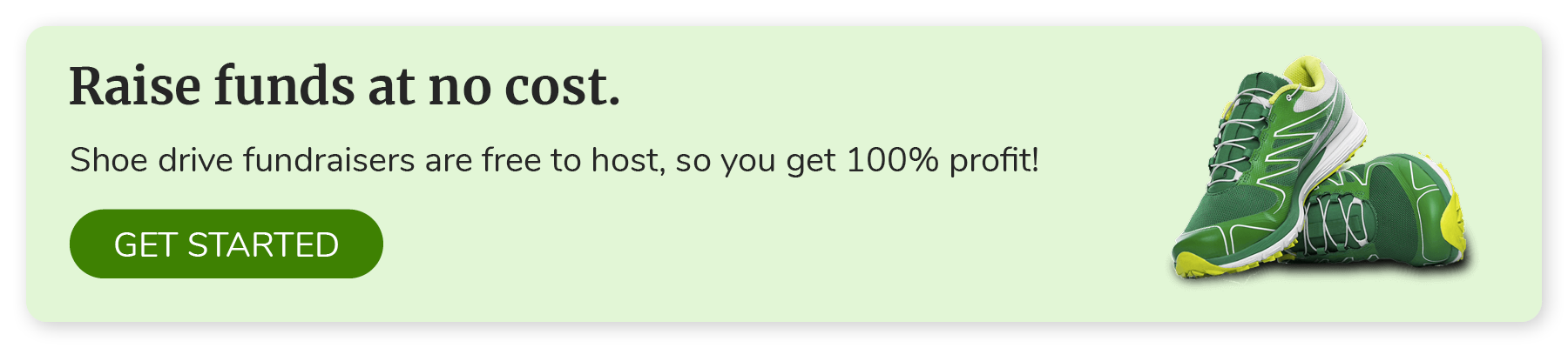 Raise funds at no cost. Shoe drive fundraisers are free to host, so you get 100% profit! Click to get started.